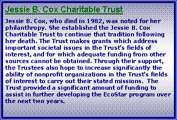 Text Box: Jessie B. Cox Charitable TrustJessie B. Cox, who died in 1982, was noted for her philanthropy. She established the Jessie B. Cox Charitable Trust to continue that tradition following her death. The Trust makes grants which address important societal issues in the Trust's fields of interest, and for which adequate funding from other sources cannot be obtained. Through their support, the Trustees also hope to increase significantly the ability of nonprofit organizations in the Trust's fields of interest to carry out their stated missions.  The Trust provided a significant amount of funding to assist in further developing the EcoStar program over the next two years.  