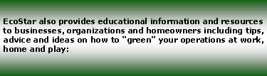 Text Box: EcoStar also provides educational information and resources to businesses, organizations and homeowners including tips, advice and ideas on how to green your operations at work, home and play: