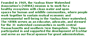 Text Box: Founded in 1969, the Nashua River Watershed Association's (NRWA) mission is to work for a healthy ecosystem with clean water and open spaces for human and wildlife communities, where people work together to sustain mutual economic and environmental well-being in the Nashua River watershed.  The NRWA serves as an educator, advocate, and steward for the 31 watershed communities in north central Massachusetts and southern New Hampshire.  They have participated in and supported the development of EcoStar and serve as our fiscal sponsor for grant administration.