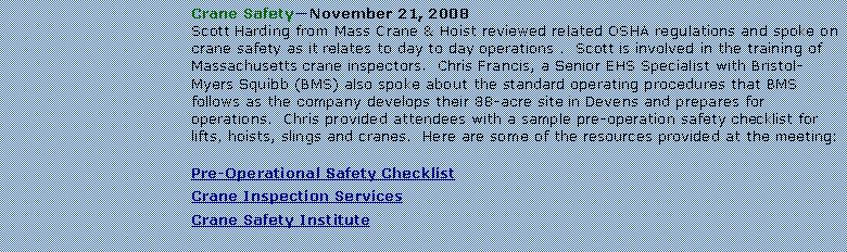 Text Box: Crane SafetyNovember 21, 2008Scott Harding from Mass Crane & Hoist reviewed related OSHA regulations and spoke on crane safety as it relates to day to day operations .  Scott is involved in the training of Massachusetts crane inspectors.  Chris Francis, a Senior EHS Specialist with Bristol-Myers Squibb (BMS) also spoke about the standard operating procedures that BMS follows as the company develops their 88-acre site in Devens and prepares for operations.  Chris provided attendees with a sample pre-operation safety checklist for lifts, hoists, slings and cranes.  Here are some of the resources provided at the meeting:Pre-Operational Safety ChecklistCrane Inspection ServicesCrane Safety Institute