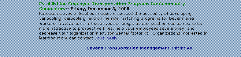Text Box: Establishing Employee Transportation Programs for Community Commuters-- Friday, December 5, 2008Representatives of local businesses discussed the possibility of developing vanpooling, carpooling, and online ride matching programs for Devens area workers. Involvement in these types of programs can position companies to be more attractive to prospective hires, help your employees save money, and decrease your organization's environmental footprint.  Organizations interested in learning more can contact Dona NeelyDevens Transportation Management Initiative