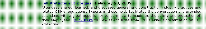 Text Box: Fall Protection StrategiesFebruary 20, 2009Attendees shared, learned, and discussed general and construction industry practices and related OSHA regulations. Experts in these fields facilitated the conversation and provided attendees with a great opportunity to learn how to maximize the safety and protection of their employees.  Click here to view select slides from Ed Bajakians presentation on Fall Protection.