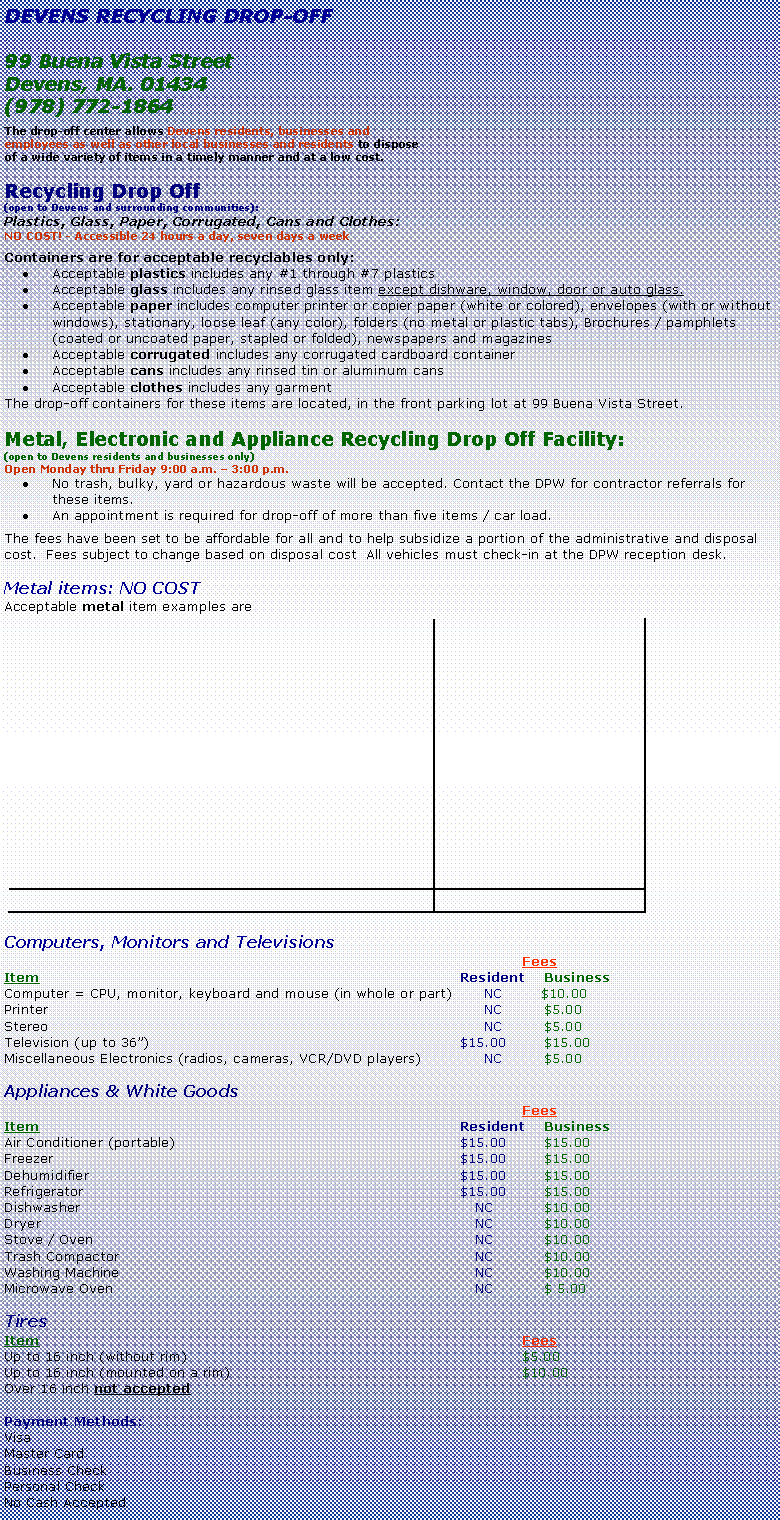 Text Box: DEVENS RECYCLING DROP-OFF99 Buena Vista StreetDevens, MA. 01434(978) 772-1864The drop-off center allows Devens residents, businesses and employees as well as other local businesses and residents to dispose of a wide variety of items in a timely manner and at a low cost. Recycling Drop Off (open to Devens and surrounding communities):Plastics, Glass, Paper, Corrugated, Cans and Clothes: NO COST! - Accessible 24 hours a day, seven days a weekContainers are for acceptable recyclables only:Acceptable plastics includes any #1 through #7 plasticsAcceptable glass includes any rinsed glass item except dishware, window, door or auto glass.Acceptable paper includes computer printer or copier paper (white or colored), envelopes (with or without windows), stationary, loose leaf (any color), folders (no metal or plastic tabs), Brochures / pamphlets (coated or uncoated paper, stapled or folded), newspapers and magazinesAcceptable corrugated includes any corrugated cardboard containerAcceptable cans includes any rinsed tin or aluminum cansAcceptable clothes includes any garmentThe drop-off containers for these items are located, in the front parking lot at 99 Buena Vista Street.Metal, Electronic and Appliance Recycling Drop Off Facility:(open to Devens residents and businesses only)Open Monday thru Friday 9:00 a.m.  3:00 p.m.No trash, bulky, yard or hazardous waste will be accepted. Contact the DPW for contractor referrals for these items.An appointment is required for drop-off of more than five items / car load.The fees have been set to be affordable for all and to help subsidize a portion of the administrative and disposal cost.  Fees subject to change based on disposal cost  All vehicles must check-in at the DPW reception desk.Metal items: NO COSTAcceptable metal item examples are ￼Computers, Monitors and Televisions	FeesItem	Resident	BusinessComputer = CPU, monitor, keyboard and mouse (in whole or part)		NC	$10.00Printer		NC	$5.00Stereo		NC	$5.00Television (up to 36)	$15.00	$15.00Miscellaneous Electronics (radios, cameras, VCR/DVD players)		NC	$5.00Appliances & White Goods			FeesItem	Resident	BusinessAir Conditioner (portable)	$15.00		$15.00Freezer	$15.00	 	$15.00Dehumidifier	$15.00		$15.00Refrigerator	$15.00	 	$15.00Dishwasher	   NC		$10.00Dryer	   NC		$10.00Stove / Oven	   NC		$10.00Trash Compactor	   NC		$10.00Washing Machine	   NC		$10.00Microwave Oven	   NC		$ 5.00TiresItem			FeesUp to 16 inch (without rim)			$5.00Up to 16 inch (mounted on a rim)			$10.00Over 16 inch not accepted	Payment Methods:VisaMaster CardBusiness CheckPersonal CheckNo Cash Accepted