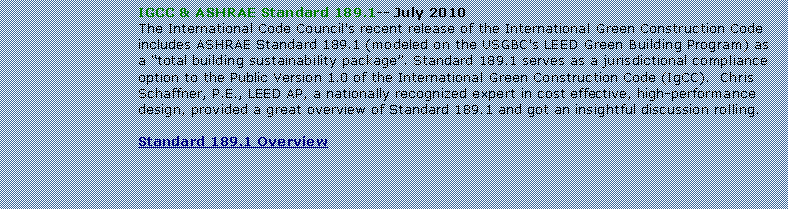 Text Box: IGCC & ASHRAE Standard 189.1-- July 2010The International Code Council's recent release of the International Green Construction Code includes ASHRAE Standard 189.1 (modeled on the USGBC's LEED Green Building Program) as a total building sustainability package. Standard 189.1 serves as a jurisdictional compliance option to the Public Version 1.0 of the International Green Construction Code (IgCC).  Chris Schaffner, P.E., LEED AP, a nationally recognized expert in cost effective, high-performance design, provided a great overview of Standard 189.1 and got an insightful discussion rolling.Standard 189.1 Overview