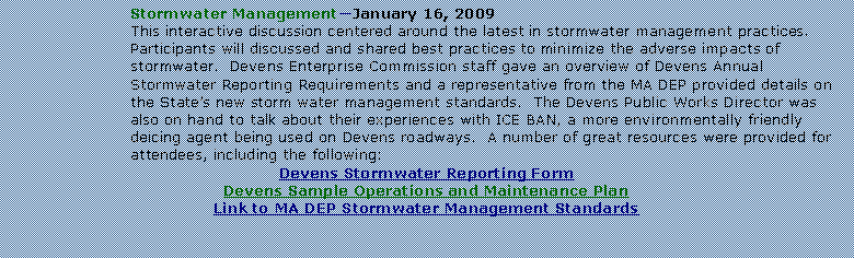 Text Box: Stormwater ManagementJanuary 16, 2009This interactive discussion centered around the latest in stormwater management practices.  Participants will discussed and shared best practices to minimize the adverse impacts of stormwater.  Devens Enterprise Commission staff gave an overview of Devens Annual Stormwater Reporting Requirements and a representative from the MA DEP provided details on the States new storm water management standards.  The Devens Public Works Director was also on hand to talk about their experiences with ICE BAN, a more environmentally friendly deicing agent being used on Devens roadways.  A number of great resources were provided for attendees, including the following:Devens Stormwater Reporting FormDevens Sample Operations and Maintenance PlanLink to MA DEP Stormwater Management Standards