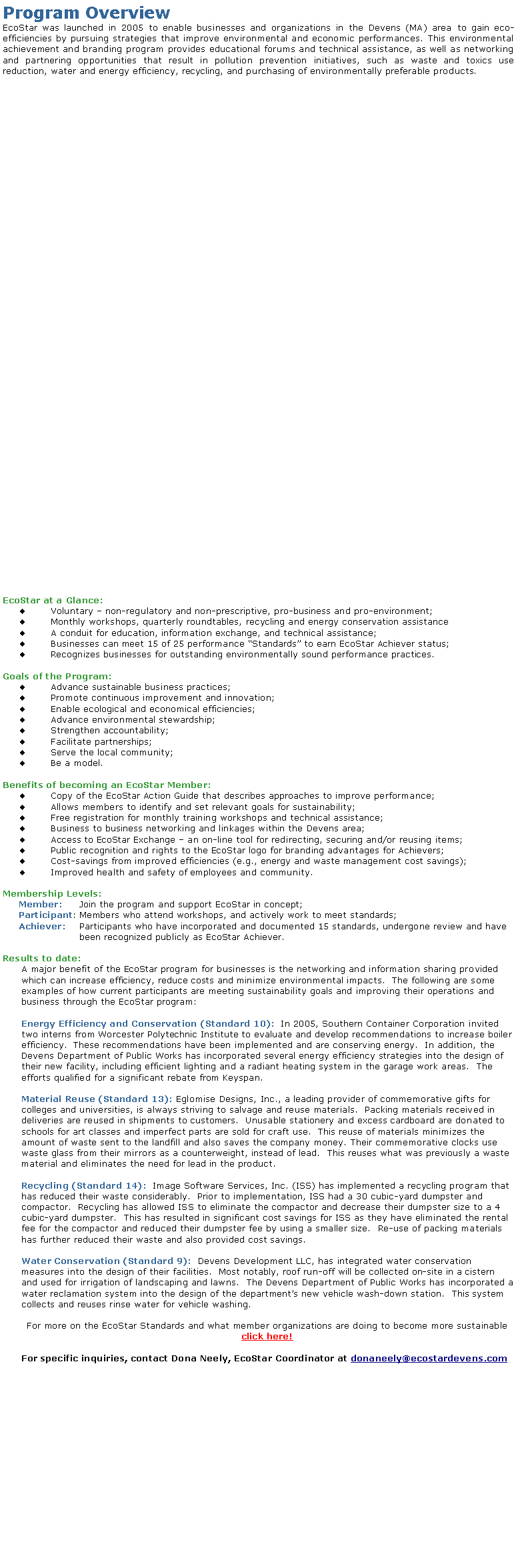 Text Box: Program OverviewEcoStar was launched in 2005 to enable businesses and organizations in the Devens (MA) area to gain eco-efficiencies by pursuing strategies that improve environmental and economic performances. This environmental achievement and branding program provides educational forums and technical assistance, as well as networking and partnering opportunities that result in pollution prevention initiatives, such as waste and toxics use reduction, water and energy efficiency, recycling, and purchasing of environmentally preferable products.EcoStar at a Glance:Voluntary  non-regulatory and non-prescriptive, pro-business and pro-environment;Monthly workshops, quarterly roundtables, recycling and energy conservation assistanceA conduit for education, information exchange, and technical assistance;Businesses can meet 15 of 25 performance Standards to earn EcoStar Achiever status;Recognizes businesses for outstanding environmentally sound performance practices.Goals of the Program:Advance sustainable business practices;Promote continuous improvement and innovation;Enable ecological and economical efficiencies;Advance environmental stewardship;Strengthen accountability;Facilitate partnerships;Serve the local community; Be a model.Benefits of becoming an EcoStar Member:Copy of the EcoStar Action Guide that describes approaches to improve performance;Allows members to identify and set relevant goals for sustainability;Free registration for monthly training workshops and technical assistance;Business to business networking and linkages within the Devens area;Access to EcoStar Exchange  an on-line tool for redirecting, securing and/or reusing items;Public recognition and rights to the EcoStar logo for branding advantages for Achievers;Cost-savings from improved efficiencies (e.g., energy and waste management cost savings);Improved health and safety of employees and community.Membership Levels:Member: 	Join the program and support EcoStar in concept;Participant:	Members who attend workshops, and actively work to meet standards;Achiever:	Participants who have incorporated and documented 15 standards, undergone review and have been recognized publicly as EcoStar Achiever.Results to date:A major benefit of the EcoStar program for businesses is the networking and information sharing provided which can increase efficiency, reduce costs and minimize environmental impacts.  The following are some examples of how current participants are meeting sustainability goals and improving their operations and business through the EcoStar program:Energy Efficiency and Conservation (Standard 10):  In 2005, Southern Container Corporation invited two interns from Worcester Polytechnic Institute to evaluate and develop recommendations to increase boiler efficiency.  These recommendations have been implemented and are conserving energy.  In addition, the Devens Department of Public Works has incorporated several energy efficiency strategies into the design of their new facility, including efficient lighting and a radiant heating system in the garage work areas.  The efforts qualified for a significant rebate from Keyspan.Material Reuse (Standard 13): Eglomise Designs, Inc., a leading provider of commemorative gifts for colleges and universities, is always striving to salvage and reuse materials.  Packing materials received in deliveries are reused in shipments to customers.  Unusable stationery and excess cardboard are donated to schools for art classes and imperfect parts are sold for craft use.  This reuse of materials minimizes the amount of waste sent to the landfill and also saves the company money. Their commemorative clocks use waste glass from their mirrors as a counterweight, instead of lead.  This reuses what was previously a waste material and eliminates the need for lead in the product.Recycling (Standard 14):  Image Software Services, Inc. (ISS) has implemented a recycling program that has reduced their waste considerably.  Prior to implementation, ISS had a 30 cubic-yard dumpster and compactor.  Recycling has allowed ISS to eliminate the compactor and decrease their dumpster size to a 4 cubic-yard dumpster.  This has resulted in significant cost savings for ISS as they have eliminated the rental fee for the compactor and reduced their dumpster fee by using a smaller size.  Re-use of packing materials has further reduced their waste and also provided cost savings.Water Conservation (Standard 9):  Devens Development LLC, has integrated water conservation measures into the design of their facilities.  Most notably, roof run-off will be collected on-site in a cistern and used for irrigation of landscaping and lawns.  The Devens Department of Public Works has incorporated a water reclamation system into the design of the departments new vehicle wash-down station.  This system collects and reuses rinse water for vehicle washing.For more on the EcoStar Standards and what member organizations are doing to become more sustainable click here!For specific inquiries, contact Dona Neely, EcoStar Coordinator at donaneely@ecostardevens.com 