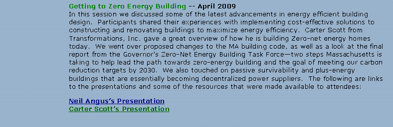 Text Box: Getting to Zero Energy Building -- April 2009In this session we discussed some of the latest advancements in energy efficient building design.  Participants shared their experiences with implementing cost-effective solutions to constructing and renovating buildings to maximize energy efficiency.  Carter Scott from Transformations, Inc. gave a great overview of how he is building Zero-net energy homes today.  We went over proposed changes to the MA building code, as well as a look at the final report from the Governor's Zero-Net Energy Building Task Forcetwo steps Massachusetts is taking to help lead the path towards zero-energy building and the goal of meeting our carbon reduction targets by 2030.  We also touched on passive survivability and plus-energy buildings that are essentially becoming decentralized power suppliers.  The following are links to the presentations and some of the resources that were made available to attendees:Neil Anguss PresentationCarter Scotts Presentation