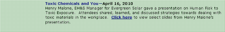 Text Box: Toxic Chemicals and YouApril 16, 2010Henry Malone, EH&S Manager for Evergreen Solar gave a presentation on Human Risk to Toxic Exposure.  Attendees shared, learned, and discussed strategies towards dealing with toxic materials in the workplace.  Click here to view select slides from Henry Malones presentation.