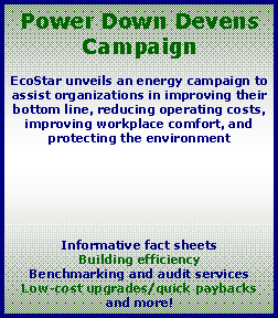 Text Box: Power Down Devens CampaignEcoStar unveils an energy campaign to assist organizations in improving their bottom line, reducing operating costs, improving workplace comfort, and protecting the environment Informative fact sheetsBuilding efficiencyBenchmarking and audit servicesLow-cost upgrades/quick paybacksand more!