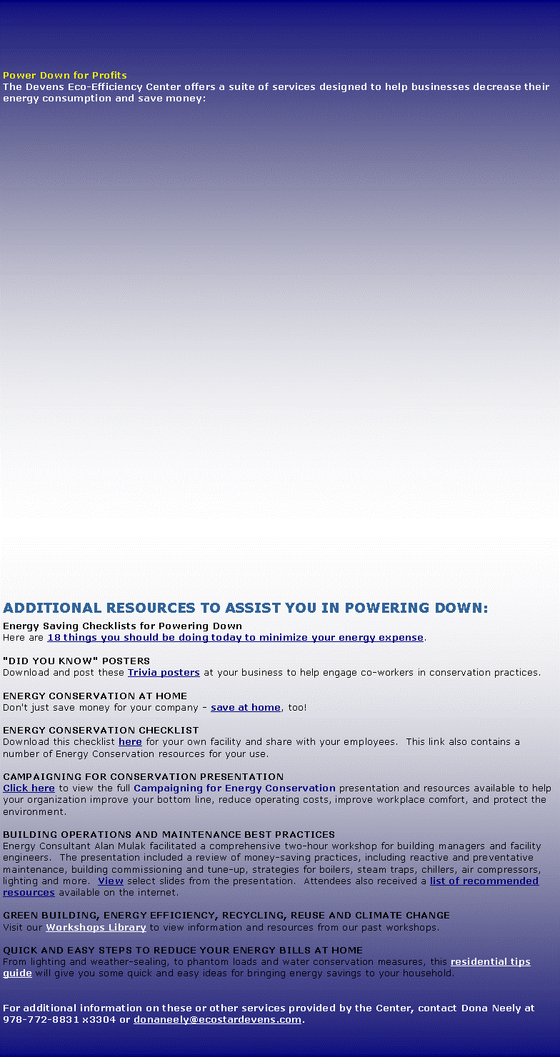 Text Box: Power Down for ProfitsThe Devens Eco-Efficiency Center offers a suite of services designed to help businesses decrease their energy consumption and save money:Additional Resources to assist you in powering down:Energy Saving Checklists for Powering DownHere are 18 things you should be doing today to minimize your energy expense. "DID YOU KNOW" POSTERSDownload and post these Trivia posters at your business to help engage co-workers in conservation practices.ENERGY CONSERVATION AT HOMEDon't just save money for your company - save at home, too!  ENERGY CONSERVATION CHECKLISTDownload this checklist here for your own facility and share with your employees.  This link also contains a number of Energy Conservation resources for your use.Campaigning for Conservation presentationClick here to view the full Campaigning for Energy Conservation presentation and resources available to help your organization improve your bottom line, reduce operating costs, improve workplace comfort, and protect the environment.Building Operations and Maintenance Best PracticesEnergy Consultant Alan Mulak facilitated a comprehensive two-hour workshop for building managers and facility engineers.  The presentation included a review of money-saving practices, including reactive and preventative maintenance, building commissioning and tune-up, strategies for boilers, steam traps, chillers, air compressors, lighting and more.  View select slides from the presentation.  Attendees also received a list of recommended resources available on the internet. Green Building, Energy Efficiency, Recycling, Reuse and Climate Change Visit our Workshops Library to view information and resources from our past workshops.QUICK AND EASY STEPS TO REDUCE YOUR ENERGY BILLS AT HOMEFrom lighting and weather-sealing, to phantom loads and water conservation measures, this residential tips guide will give you some quick and easy ideas for bringing energy savings to your household.For additional information on these or other services provided by the Center, contact Dona Neely at 978-772-8831 x3304 or donaneely@ecostardevens.com.