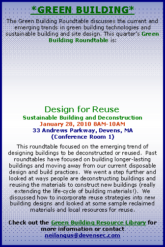 Text Box: *Green Building*The Green Building Roundtable discusses the current and emerging trends in green building technologies and sustainable building and site design. This quarters Green Building Roundtable is: Design for ReuseSustainable Building and DeconstructionJanuary 28, 2010 8AM-10AM33 Andrews Parkway, Devens, MA(Conference Room 1)This roundtable focused on the emerging trend of designing buildings to be deconstructed or reused.  Past roundtables have focused on building longer-lasting buildings and moving away from our current disposable design and build practices.  We went a step further and looked at ways people are deconstructing buildings and reusing the materials to construct new buildings (really extending the life-cycle of building materials!).  We discussed how to incorporate reuse strategies into new building designs and looked at some sample reclaimed materials and local resources for reuse.Check out the Green Building Resource Library for more information or contact neilangus@devensec.com 