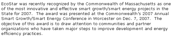 Text Box: EcoStar was recently recognized by the Commonwealth of Massachusetts as one of the most innovative and effective smart growth/smart energy projects in the State for 2007.  The award was presented at the Commonwealths 2007 Annual Smart Growth/Smart Energy Conference in Worcester on Dec. 7, 2007.  The objective of this award is to draw attention to communities and partner organizations who have taken major steps to improve development and energy efficiency practices.  