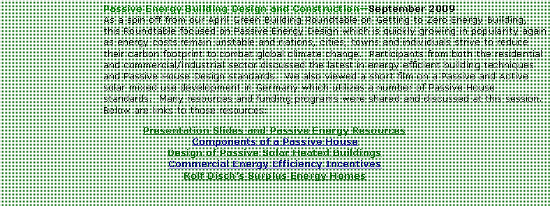 Text Box: Passive Energy Building Design and ConstructionSeptember 2009As a spin off from our April Green Building Roundtable on Getting to Zero Energy Building, this Roundtable focused on Passive Energy Design which is quickly growing in popularity again as energy costs remain unstable and nations, cities, towns and individuals strive to reduce their carbon footprint to combat global climate change.  Participants from both the residential and commercial/industrial sector discussed the latest in energy efficient building techniques and Passive House Design standards.  We also viewed a short film on a Passive and Active solar mixed use development in Germany which utilizes a number of Passive House standards.  Many resources and funding programs were shared and discussed at this session.  Below are links to those resources:Presentation Slides and Passive Energy ResourcesComponents of a Passive HouseDesign of Passive Solar Heated BuildingsCommercial Energy Efficiency IncentivesRolf Dischs Surplus Energy Homes