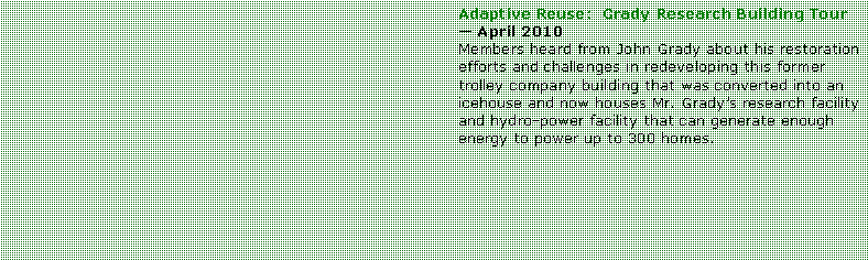 Text Box: Adaptive Reuse:  Grady Research Building Tour  April 2010Members heard from John Grady about his restoration efforts and challenges in redeveloping this former trolley company building that was converted into an icehouse and now houses Mr. Gradys research facility and hydro-power facility that can generate enough energy to power up to 300 homes.  
