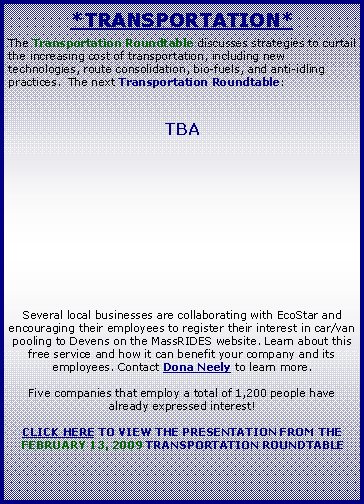 Text Box: *Transportation*The Transportation Roundtable discusses strategies to curtail the increasing cost of transportation, including new technologies, route consolidation, bio-fuels, and anti-idling practices.  The next Transportation Roundtable:TBASeveral local businesses are collaborating with EcoStar and encouraging their employees to register their interest in car/van pooling to Devens on the MassRIDES website. Learn about this free service and how it can benefit your company and its employees. Contact Dona Neely to learn more.Five companies that employ a total of 1,200 people have already expressed interest!CLICK HERE TO VIEW THE PRESENTATION FROM THE FEBRUARY 13, 2009 TRANSPORTATION ROUNDTABLE