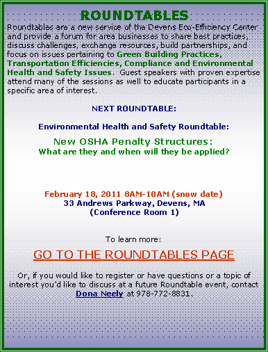 Text Box: ROUNDTABLESRoundtables are a new service of the Devens Eco-Efficiency Center and provide a forum for area businesses to share best practices, discuss challenges, exchange resources, build partnerships, and focus on issues pertaining to Green Building Practices, Transportation Efficiencies, Compliance and Environmental Health and Safety Issues.  Guest speakers with proven expertise attend many of the sessions as well to educate participants in a specific area of interest. NEXT ROUNDTABLE:Environmental Health and Safety Roundtable:New OSHA Penalty Structures:What are they and when will they be applied?February 18, 2011 8AM-10AM (snow date)33 Andrews Parkway, Devens, MA(Conference Room 1)To learn more: GO TO THE ROUNDTABLES PAGEOr, if you would like to register or have questions or a topic of interest youd like to discuss at a future Roundtable event, contact Dona Neely at 978-772-8831.