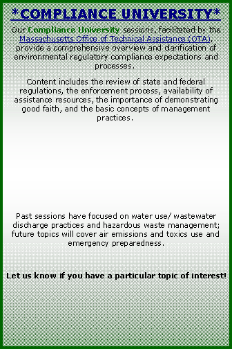 Text Box: *Compliance University*Our Compliance University sessions, facilitated by the Massachusetts Office of Technical Assistance (OTA), provide a comprehensive overview and clarification of environmental regulatory compliance expectations and processes.  Content includes the review of state and federal regulations, the enforcement process, availability of assistance resources, the importance of demonstrating good faith, and the basic concepts of management practices.  Past sessions have focused on water use/ wastewater discharge practices and hazardous waste management; future topics will cover air emissions and toxics use and emergency preparedness. Let us know if you have a particular topic of interest!