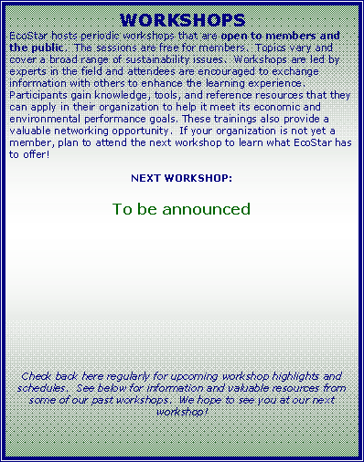 Text Box: WORKSHOPSEcoStar hosts periodic workshops that are open to members and the public.  The sessions are free for members.  Topics vary and cover a broad range of sustainability issues.  Workshops are led by experts in the field and attendees are encouraged to exchange information with others to enhance the learning experience.  Participants gain knowledge, tools, and reference resources that they can apply in their organization to help it meet its economic and environmental performance goals. These trainings also provide a valuable networking opportunity.  If your organization is not yet a member, plan to attend the next workshop to learn what EcoStar has to offer! NEXT WORKSHOP:To be announcedCheck back here regularly for upcoming workshop highlights and schedules.  See below for information and valuable resources from some of our past workshops.  We hope to see you at our next workshop!