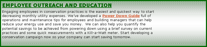 Text Box: EMPLOYEE OUTREACH AND EDUCATIONEngaging employees in conservation practices is the easiest and quickest way to start decreasing monthly utility expenses. Weve developed a Power Down Guide full of operations and maintenance tips for employees and building managers that can help reduce your energy use and save you money.  We can also help you quantify the potential savings to be achieved from powering down using a brief survey on current practices and some quick measurements with a Kill-a-Watt meter. Start developing a conservation campaign now so your company can start saving tomorrow.