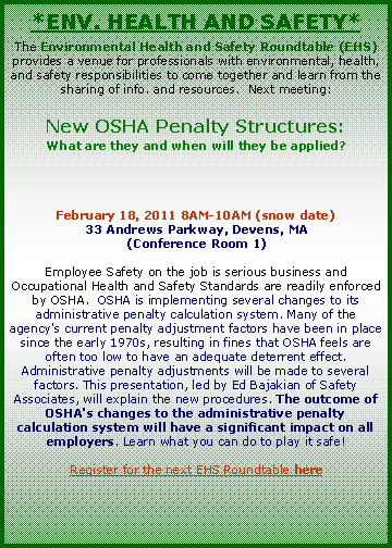 Text Box: *Env. Health and Safety*The Environmental Health and Safety Roundtable (EHS) provides a venue for professionals with environmental, health, and safety responsibilities to come together and learn from the sharing of info. and resources.  Next meeting:New OSHA Penalty Structures:What are they and when will they be applied?February 18, 2011 8AM-10AM (snow date)33 Andrews Parkway, Devens, MA(Conference Room 1)Employee Safety on the job is serious business and Occupational Health and Safety Standards are readily enforced by OSHA.  OSHA is implementing several changes to its administrative penalty calculation system. Many of the agency's current penalty adjustment factors have been in place since the early 1970s, resulting in fines that OSHA feels are often too low to have an adequate deterrent effect. Administrative penalty adjustments will be made to several factors. This presentation, led by Ed Bajakian of Safety Associates, will explain the new procedures. The outcome of OSHA's changes to the administrative penalty calculation system will have a significant impact on all employers. Learn what you can do to play it safe!  Register for the next EHS Roundtable here