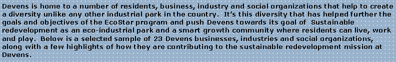 Text Box: Devens is home to a number of residents, business, industry and social organizations that help to create a diversity unlike any other industrial park in the country.  Its this diversity that has helped further the goals and objectives of the EcoStar program and push Devens towards its goal of  Sustainable redevelopment as an eco-industrial park and a smart growth community where residents can live, work and play.  Below is a selected sample of 23 Devens businesses, industries and social organizations, along with a few highlights of how they are contributing to the sustainable redevelopment mission at Devens.  