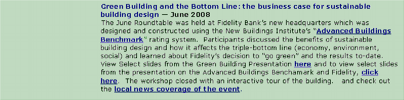 Text Box: Green Building and the Bottom Line: the business case for sustainable building design  June 2008The June Roundtable was held at Fidelity Banks new headquarters which was designed and constructed using the New Buildings Institutes Advanced Buildings Benchmark rating system.  Participants discussed the benefits of sustainable building design and how it affects the triple-bottom line (economy, environment, social) and learned about Fidelitys decision to go green and the results to-date.  View Select slides from the Green Building Presentation here and to view select slides from the presentation on the Advanced Buildings Benchamark and Fidelity, click here.  The workshop closed with an interactive tour of the building.   and check out the local news coverage of the event.