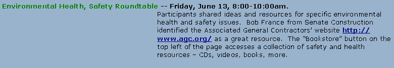 Text Box: Environmental Health, Safety Roundtable -- Friday, June 13, 8:00-10:00am.Participants shared ideas and resources for specific environmental health and safety issues.  Bob France from Senate Construction identified the Associated General Contractors website http://www.agc.org/ as a great resource.  The Bookstore button on the top left of the page accesses a collection of safety and health resources  CDs, videos, books, more.