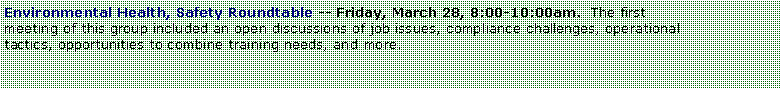 Text Box: Environmental Health, Safety Roundtable -- Friday, March 28, 8:00-10:00am.  The first meeting of this group included an open discussions of job issues, compliance challenges, operational tactics, opportunities to combine training needs, and more.