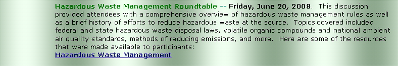 Text Box: Hazardous Waste Management Roundtable -- Friday, June 20, 2008.  This discussion provided attendees with a comprehensive overview of hazardous waste management rules as well as a brief history of efforts to reduce hazardous waste at the source.  Topics covered included federal and state hazardous waste disposal laws, volatile organic compounds and national ambient air quality standards, methods of reducing emissions, and more.  Here are some of the resources that were made available to participants:Hazardous Waste Management