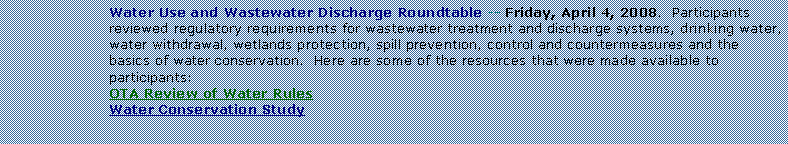 Text Box: Water Use and Wastewater Discharge Roundtable -- Friday, April 4, 2008.  Participants reviewed regulatory requirements for wastewater treatment and discharge systems, drinking water, water withdrawal, wetlands protection, spill prevention, control and countermeasures and the basics of water conservation.  Here are some of the resources that were made available to participants:OTA Review of Water RulesWater Conservation Study
