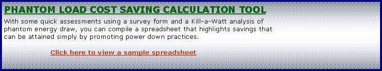 Text Box: Phantom Load cost saving calculation toolWith some quick assessments using a survey form and a Kill-a-Watt analysis of phantom energy draw, you can compile a spreadsheet that highlights savings that can be attained simply by promoting power down practices.		Click here to view a sample spreadsheet