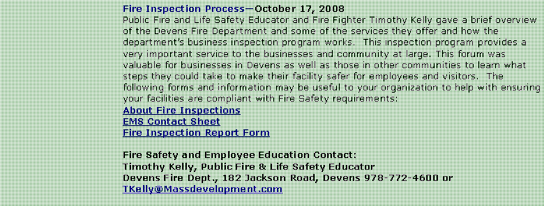 Text Box: Fire Inspection ProcessOctober 17, 2008Public Fire and Life Safety Educator and Fire Fighter Timothy Kelly gave a brief overview of the Devens Fire Department and some of the services they offer and how the departments business inspection program works.  This inspection program provides a very important service to the businesses and community at large. This forum was valuable for businesses in Devens as well as those in other communities to learn what steps they could take to make their facility safer for employees and visitors.  The following forms and information may be useful to your organization to help with ensuring your facilities are compliant with Fire Safety requirements:About Fire InspectionsEMS Contact SheetFire Inspection Report FormFire Safety and Employee Education Contact:Timothy Kelly, Public Fire & Life Safety EducatorDevens Fire Dept., 182 Jackson Road, Devens 978-772-4600 or TKelly@Massdevelopment.com 