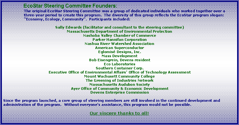 Text Box: 	    EcoStar Steering Committee Founders:The original EcoStar Steering Committee was a group of dedicated individuals who worked together over a three-year period to create this program.  The diversity of this group reflects the EcoStar program slogan: Economy, Ecology, Community.  Participants included: Sally Edwards (facilitator and consultant to the steering committee)Massachusetts Department of Environmental ProtectionNashoba Valley Chamber of CommerceParker Hannifan CorporationNashua River Watershed AssociationAmerican SuperconductorEglomis Designs, Inc.Mass DevelopmentBob Eisengrein, Devens residentEco LaboratoriesSouthern Container Corp.Executive Office of Environmental Affairs Office of Technology AssessmentMount Wachusett Community CollegeThe Greening of Industries NetworkMassachusetts Audubon SocietyAyer Office of Community & Economic DevelopmentDevens Enterprise CommissionSince the program launched, a core group of steering members are still involved in the continued development and administration of the program.  Without everyones assistance, this program would not be possible.  Our sincere thanks to all!