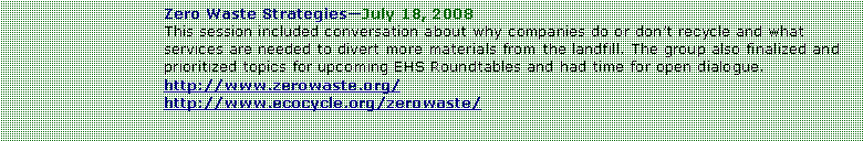 Text Box: Zero Waste StrategiesJuly 18, 2008This session included conversation about why companies do or dont recycle and what services are needed to divert more materials from the landfill. The group also finalized and prioritized topics for upcoming EHS Roundtables and had time for open dialogue.  http://www.zerowaste.org/http://www.ecocycle.org/zerowaste/