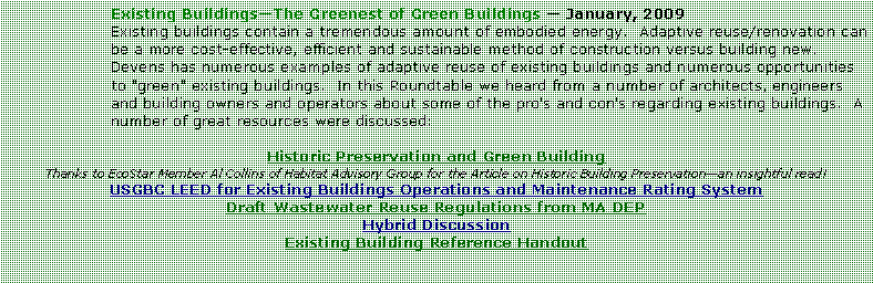 Text Box: Existing BuildingsThe Greenest of Green Buildings  January, 2009Existing buildings contain a tremendous amount of embodied energy.  Adaptive reuse/renovation can be a more cost-effective, efficient and sustainable method of construction versus building new.  Devens has numerous examples of adaptive reuse of existing buildings and numerous opportunities to "green" existing buildings.  In this Roundtable we heard from a number of architects, engineers and building owners and operators about some of the pro's and con's regarding existing buildings.  A number of great resources were discussed:Historic Preservation and Green BuildingThanks to EcoStar Member Al Collins of Habitat Advisory Group for the Article on Historic Building Preservationan insightful read!USGBC LEED for Existing Buildings Operations and Maintenance Rating SystemDraft Wastewater Reuse Regulations from MA DEPHybrid DiscussionExisting Building Reference Handout