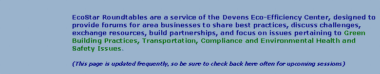 Text Box: EcoStar Roundtables are a service of the Devens Eco-Efficiency Center, designed to provide forums for area businesses to share best practices, discuss challenges, exchange resources, build partnerships, and focus on issues pertaining to Green Building Practices, Transportation, Compliance and Environmental Health and Safety Issues.  (This page is updated frequently, so be sure to check back here often for upcoming sessions)