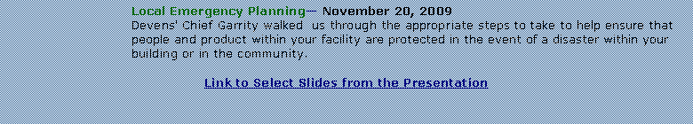 Text Box: Local Emergency Planning November 20, 2009Devens' Chief Garrity walked  us through the appropriate steps to take to help ensure that people and product within your facility are protected in the event of a disaster within your building or in the community.Link to Select Slides from the Presentation