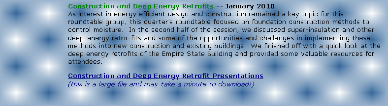 Text Box: Construction and Deep Energy Retrofits -- January 2010As interest in energy efficient design and construction remained a key topic for this roundtable group, this quarters roundtable focused on foundation construction methods to control moisture.  In the second half of the session, we discussed super-insulation and other deep-energy retro-fits and some of the opportunities and challenges in implementing these methods into new construction and existing buildings.  We finished off with a quick look at the deep energy retrofits of the Empire State Building and provided some valuable resources for attendees.  Construction and Deep Energy Retrofit Presentations(this is a large file and may take a minute to download!)