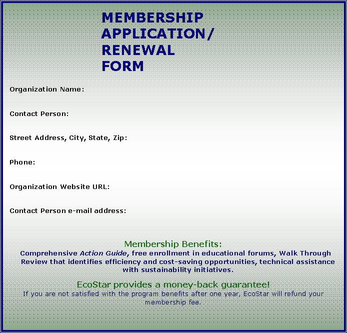 Text Box: MEMBERSHIP APPLICATION/RENEWAL FORMOrganization Name:Contact Person:Street Address, City, State, Zip:Phone:Organization Website URL:Contact Person e-mail address:Membership Benefits:Comprehensive Action Guide, free enrollment in educational forums, Walk Through Review that identifies efficiency and cost-saving opportunities, technical assistance with sustainability initiatives. 		EcoStar provides a money-back guarantee!If you are not satisfied with the program benefits after one year, EcoStar will refund your membership fee.