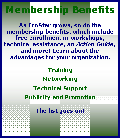 Text Box: Membership BenefitsAs EcoStar grows, so do the membership benefits, which include free enrollment in workshops, technical assistance, an Action Guide, and more! Learn about the advantages for your organization.TrainingNetworkingTechnical SupportPublicity and PromotionThe list goes on!