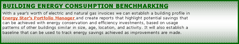 Text Box: Building energy consumption benchmarkingWith a years worth of electric and natural gas invoices we can establish a building profile in Energy Stars Portfolio Manager and create reports that highlight potential savings that can be achieved with energy conservation and efficiency investments, based on usage patterns of other buildings similar in size, age, location, and activity. It will also establish a baseline that can be used to track energy savings achieved as improvements are made. 