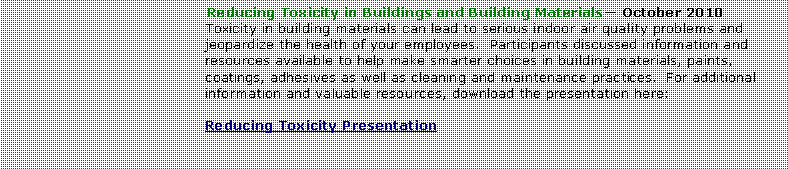 Text Box: Reducing Toxicity in Buildings and Building Materials October 2010Toxicity in building materials can lead to serious indoor air quality problems and jeopardize the health of your employees.  Participants discussed information and resources available to help make smarter choices in building materials, paints, coatings, adhesives as well as cleaning and maintenance practices.  For additional information and valuable resources, download the presentation here:Reducing Toxicity Presentation